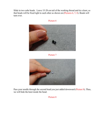 Slide in two cube beads. Leave 15-20 cm tail of the working thread and tie a knot, so
that beads will be fixed tight to each other as shown on (Pictures 6, 7, 8). Beads will
turn over.
Picture 6
Picture 7
Pass your needle through the second bead you just added downward (Picture 8). Thus,
we will hide the knot inside the bead.
Picture 8
 