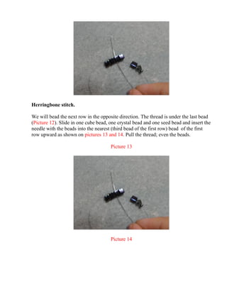 Herringbone stitch.
We will bead the next row in the opposite direction. The thread is under the last bead
(Picture 12). Slide in one cube bead, one crystal bead and one seed bead and insert the
needle with the beads into the nearest (third bead of the first row) bead of the first
row upward as shown on pictures 13 and 14. Pull the thread; even the beads.
Picture 13
Picture 14
 