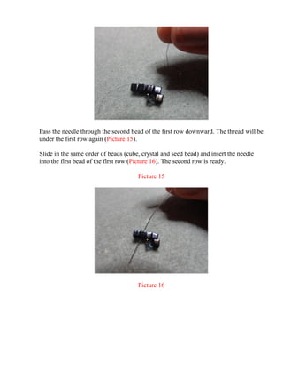 Pass the needle through the second bead of the first row downward. The thread will be
under the first row again (Picture 15).
Slide in the same order of beads (cube, crystal and seed bead) and insert the needle
into the first bead of the first row (Picture 16). The second row is ready.
Picture 15
Picture 16
 