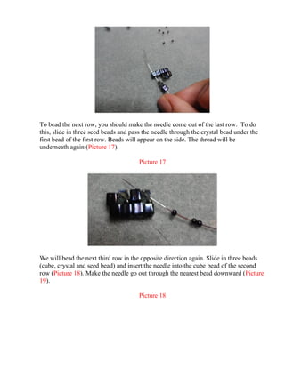 To bead the next row, you should make the needle come out of the last row. To do
this, slide in three seed beads and pass the needle through the crystal bead under the
first bead of the first row. Beads will appear on the side. The thread will be
underneath again (Picture 17).
Picture 17
We will bead the next third row in the opposite direction again. Slide in three beads
(cube, crystal and seed bead) and insert the needle into the cube bead of the second
row (Picture 18). Make the needle go out through the nearest bead downward (Picture
19).
Picture 18
 
