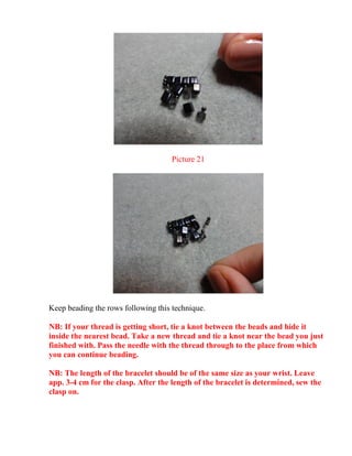 Picture 21
Keep beading the rows following this technique.
NB: If your thread is getting short, tie a knot between the beads and hide it
inside the nearest bead. Take a new thread and tie a knot near the bead you just
finished with. Pass the needle with the thread through to the place from which
you can continue beading.
NB: The length of the bracelet should be of the same size as your wrist. Leave
app. 3-4 cm for the clasp. After the length of the bracelet is determined, sew the
clasp on.
 