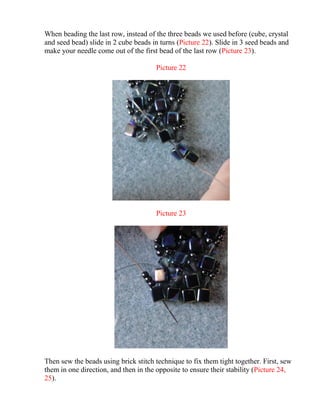 When beading the last row, instead of the three beads we used before (cube, crystal
and seed bead) slide in 2 cube beads in turns (Picture 22). Slide in 3 seed beads and
make your needle come out of the first bead of the last row (Picture 23).
Picture 22
Picture 23
Then sew the beads using brick stitch technique to fix them tight together. First, sew
them in one direction, and then in the opposite to ensure their stability (Picture 24,
25).
 