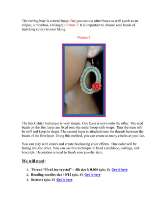 The earring base is a metal hoop. But you can use other bases as well (such as an
ellipse, a rhombus, a triangle) Picture 3. It is important to choose seed beads of
matching colors to your liking.
Picture 3
The brick stitch technique is very simple. One layer is sewn onto the other. The seed
beads on the first layer are fixed onto the metal hoop with wraps. Thus the item will
be stiff and keep its shape. The second layer is attached onto the threads between the
beads of the first layer. Using this method, you can create as many circles as you like.
You can play with colors and create fascinating color effects. One color will be
fading into the other. You can use this technique to bead a necklace, earrings, and
bracelets. Decoration is used to finish your jewelry item.
We will need:
1. Thread “FireLine crystal” – 4lb size b 0.006 (pic. 4) Get it here
2. Beading needles size 10/12 (pic. 4) Get it here
3. Scissors (pic. 4) Get it here
 