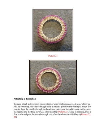 Picture 21
Attaching a decoration
You can attach a decoration on any stage of your beading process. A rose, which we
will be attaching, has a sew-through hole. Choose a place on the earring to attach the
rose to. Pass the needle through the beads and make your thread to come out between
the second and the third layers, as shown on the (Picture 22). Slide in the rose, miss a
few beads and pass the thread through one of the beads on the third layer (Picture 23,
24).
 