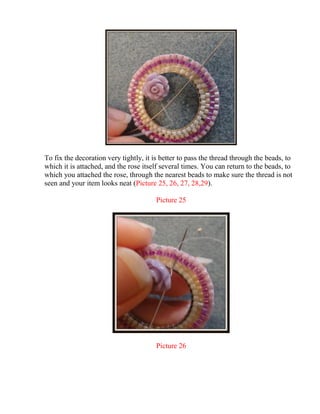 To fix the decoration very tightly, it is better to pass the thread through the beads, to
which it is attached, and the rose itself several times. You can return to the beads, to
which you attached the rose, through the nearest beads to make sure the thread is not
seen and your item looks neat (Picture 25, 26, 27, 28,29).
Picture 25
Picture 26
 