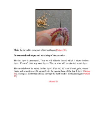 Make the thread to come out of the last layer (Picture 30).
Ornamental technique and attaching of the ear wire.
The last layer is ornamental. Thus we will hide the thread, which is above the last
layer. We won't bead any more layers. The ear wire will be attached to this layer.
The thread should be above the last layer. Slide in 3 15 sized Cream, gold, cream
beads and insert the needle upward into the nearest bead of the fourth layer (Picture
31). Then pass the thread upward through the next bead of the fourth layer (Picture
32).
Picture 31
 