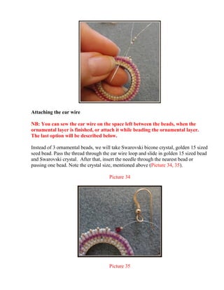 Attaching the ear wire
NB: You can sew the ear wire on the space left between the beads, when the
ornamental layer is finished, or attach it while beading the ornamental layer.
The last option will be described below.
Instead of 3 ornamental beads, we will take Swarovski bicone crystal, golden 15 sized
seed bead. Pass the thread through the ear wire loop and slide in golden 15 sized bead
and Swarovski crystal. After that, insert the needle through the nearest bead or
passing one bead. Note the crystal size, mentioned above (Picture 34, 35).
Picture 34
Picture 35
 