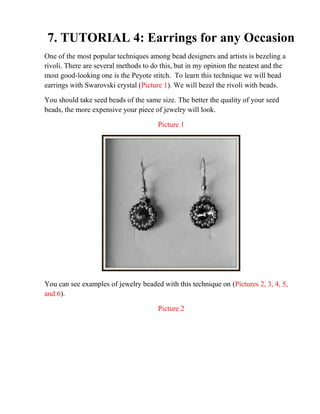 7. TUTORIAL 4: Earrings for any Occasion
One of the most popular techniques among bead designers and artists is bezeling a
rivoli. There are several methods to do this, but in my opinion the neatest and the
most good-looking one is the Peyote stitch. To learn this technique we will bead
earrings with Swarovski crystal (Picture 1). We will bezel the rivoli with beads.
You should take seed beads of the same size. The better the quality of your seed
beads, the more expensive your piece of jewelry will look.
Picture 1
You can see examples of jewelry beaded with this technique on (Pictures 2, 3, 4, 5,
and 6).
Picture 2
 