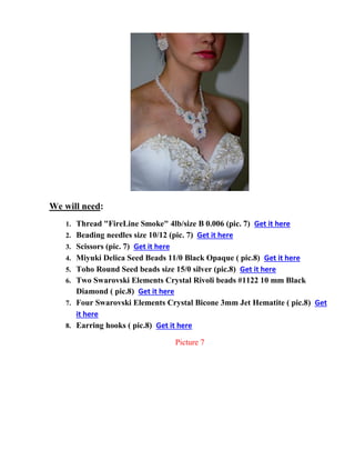 We will need:
1. Thread "FireLine Smoke" 4lb/size B 0.006 (pic. 7) Get it here
2. Beading needles size 10/12 (pic. 7) Get it here
3. Scissors (pic. 7) Get it here
4. Miyuki Delica Seed Beads 11/0 Black Opaque ( pic.8) Get it here
5. Toho Round Seed beads size 15/0 silver (pic.8) Get it here
6. Two Swarovski Elements Crystal Rivoli beads #1122 10 mm Black
Diamond ( pic.8) Get it here
7. Four Swarovski Elements Crystal Bicone 3mm Jet Hematite ( pic.8) Get
it here
8. Earring hooks ( pic.8) Get it here
Picture 7
 