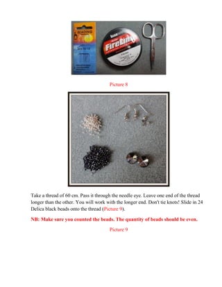 Picture 8
Take a thread of 60 cm. Pass it through the needle eye. Leave one end of the thread
longer than the other. You will work with the longer end. Don't tie knots! Slide in 24
Delica black beads onto the thread (Picture 9).
NB: Make sure you counted the beads. The quantity of beads should be even.
Picture 9
 