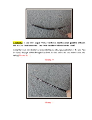 Helpful tip: If you bezel larger rivoli, you should count an even quantity of beads
and make a circle around it. The rivoli should be the size of the circle.
String the beads onto the thread almost to the end of it, leaving the tail of 4-5 cm. Pass
the thread through all the strung beads (from the first one to the last) and tie them into
a ring (Picture 10, 11).
Picture 10
Picture 11
 
