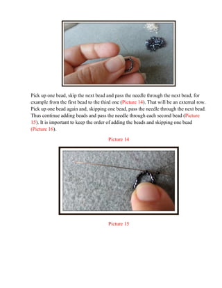 Pick up one bead, skip the next bead and pass the needle through the next bead, for
example from the first bead to the third one (Picture 14). That will be an external row.
Pick up one bead again and, skipping one bead, pass the needle through the next bead.
Thus continue adding beads and pass the needle through each second bead (Picture
15). It is important to keep the order of adding the beads and skipping one bead
(Picture 16).
Picture 14
Picture 15
 