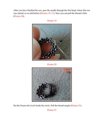 After you have finished the row, pass the needle through the first bead, where this row
was started, as we did before (Pictures 19, 17). Now you can pull the thread a little
(Picture 20).
Picture 19
Picture 20
Put the Swarovski rivoli inside the circle. Pull the thread snugly (Picture 21).
Picture 21
 