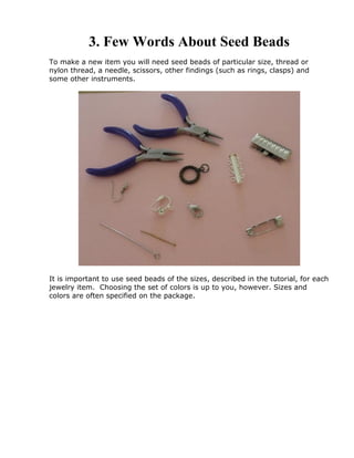 3. Few Words About Seed Beads
To make a new item you will need seed beads of particular size, thread or
nylon thread, a needle, scissors, other findings (such as rings, clasps) and
some other instruments.
It is important to use seed beads of the sizes, described in the tutorial, for each
jewelry item. Choosing the set of colors is up to you, however. Sizes and
colors are often specified on the package.
 