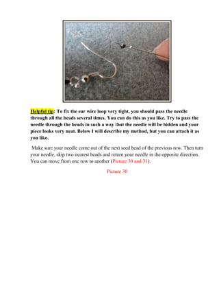 Helpful tip: To fix the ear wire loop very tight, you should pass the needle
through all the beads several times. You can do this as you like. Try to pass the
needle through the beads in such a way that the needle will be hidden and your
piece looks very neat. Below I will describe my method, but you can attach it as
you like.
Make sure your needle come out of the next seed bead of the previous row. Then turn
your needle, skip two nearest beads and return your needle in the opposite direction.
You can move from one row to another (Picture 30 and 31).
Picture 30
 