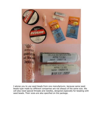 I advise you to use seed beads from one manufacturer, because same seed
beads type made by different companies are not always of the same size. We
will also need special threads and needles, designed especially for beading with
seed beads. Their sizes are also specified on the package.
 