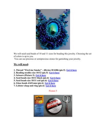 We will need seed beads of 10 and 11 sizes for beading this jewelry. Choosing the set
of colors is up to you.
You can use precious or semiprecious stones for garnishing your jewelry.
We will need:
1. Thread "FireLine Smoke" - 4lb/size B 0.006 (pic.5) Get it here
2. Beading needles size 10/12 (pic.5) Get it here
3. Scissors (Picture 5) Get it here
4. Seed beads size 10/11 black (pic.6) Get it here
5. Seed beads size 10/11 red (pic.6) Get it here
6. Glass beads 4/6/8 mm (pic.6) Get it here
7. Lobster clasp and ring (pic.6) Get it here
Picture 5
 
