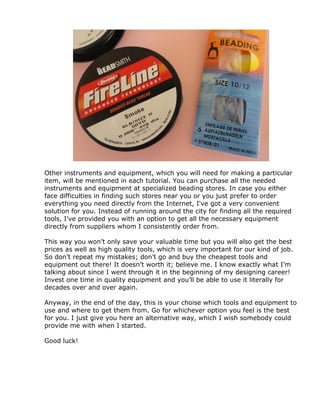 Other instruments and equipment, which you will need for making a particular
item, will be mentioned in each tutorial. You can purchase all the needed
instruments and equipment at specialized beading stores. In case you either
face difficulties in finding such stores near you or you just prefer to order
everything you need directly from the Internet, I've got a very convenient
solution for you. Instead of running around the city for finding all the required
tools, I’ve provided you with an option to get all the necessary equipment
directly from suppliers whom I consistently order from.
This way you won’t only save your valuable time but you will also get the best
prices as well as high quality tools, which is very important for our kind of job.
So don’t repeat my mistakes; don’t go and buy the cheapest tools and
equipment out there! It doesn’t worth it; believe me. I know exactly what I’m
talking about since I went through it in the beginning of my designing career!
Invest one time in quality equipment and you’ll be able to use it literally for
decades over and over again.
Anyway, in the end of the day, this is your choise which tools and equipment to
use and where to get them from. Go for whichever option you feel is the best
for you. I just give you here an alternative way, which I wish somebody could
provide me with when I started.
Good luck!
 