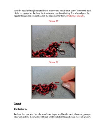Pass the needle through several beads at once and make it run out of the central bead
of the previous row. To bead the fourth row you should string 7 beads and pass the
needle through the central bead of the previous third row (Picture 25 and 26).
Picture 25
Picture 26
Step 6
The last row.
To bead this row you can take smaller or larger seed beads. And of course, you can
play with colors. You will need black seed beads for this particular piece of jewelry.
 