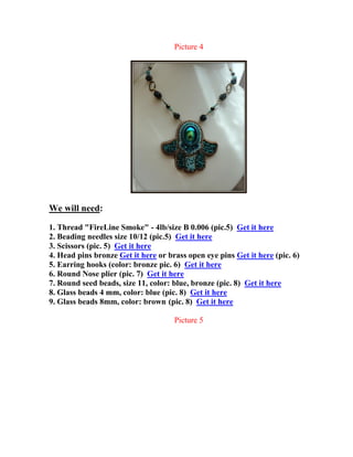 Picture 4
We will need:
1. Thread "FireLine Smoke" - 4lb/size B 0.006 (pic.5) Get it here
2. Beading needles size 10/12 (pic.5) Get it here
3. Scissors (pic. 5) Get it here
4. Head pins bronze Get it here or brass open eye pins Get it here (pic. 6)
5. Earring hooks (color: bronze pic. 6) Get it here
6. Round Nose plier (pic. 7) Get it here
7. Round seed beads, size 11, color: blue, bronze (pic. 8) Get it here
8. Glass beads 4 mm, color: blue (pic. 8) Get it here
9. Glass beads 8mm, color: brown (pic. 8) Get it here
Picture 5
 