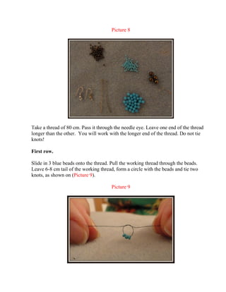 Picture 8
Take a thread of 80 cm. Pass it through the needle eye. Leave one end of the thread
longer than the other. You will work with the longer end of the thread. Do not tie
knots!
First row.
Slide in 3 blue beads onto the thread. Pull the working thread through the beads.
Leave 6-8 cm tail of the working thread, form a circle with the beads and tie two
knots, as shown on (Picture 9).
Picture 9
 