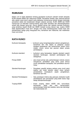 KRP 3013: Kurikulum Dan Pengajaran Sekolah Rendah 30
_______________________________________________________________________________


  RUMUSAN
  Dalam unit ini telah dijelaskan tentang perubahan kurikulum sekolah rendah daripada
  KLSR kepada KBSR dan seterusnya KSSR. Perubahan berlaku atas rasional-rasional
  atau alasan yang kukuh seperti yang dijelaskan terutamanya berkait dengan kehendak
  perubahan waktu dan keselarasan dengan cabaran semasa. KLSR, KBSR dan KSSR
  mempunyai ciri kekuatan masing-masing yang boleh dianalisis dan dibandingbezakan
  antara satu dengan yang lain, namun apabila zaman dan cabaran berubah kurikulum
  yang terdahulu seperti KLSR dan KBSR menjadi kurang relevan lagi. Justeru KSSR
  telah diperkenalkan mulai 2011 dengan misi untuk membangunkan modal insan dan
  pembentukan warga yang menguasai ilmu, kemahiran dan maklumat; dan melahirkan
  insan ulul al-bab.



  KATA KUNCI
  Kurikulum bersepadu        - kurikulum yang mengintegrasikan elemen pengetahuan,
                                kemahiran dan nilai dalam isi pelajaran supaya
                                terdapat kesepaduan dan keharmonian antara unsur
                                intelek, rohani, emosi dan jasmani dalam proses
                                pembelajaran.

  Kurikulum standard         -   kurikulum yang berasaskan kepada standard seperti
                                 standard kandungan, standard pembelajaran dan
                                 sebagainya.

  Prinsip KSSR               -   ada empat prinsip iaitu perkembangan individu secara
                                 menyeluruh; pendidikan yang sama untuk semua
                                 murid; pendekatan bersepadu; dan pendidikan seumur
                                 hidup.

  Standard Kandungan         -   Penyataan spesifik tentang perkara yang murid patut
                                 ketahui dan boleh lakukan dalam suatu tempoh
                                 persekolahan merangkumi aspek pengetahuan,
                                 kemahiran dan nilai.

  Standard Pembelajaran      -   Satu penetapan kriteria atau petunjuk (indicator) kualiti
                                 pembelajaran dan pencapaian yang boleh diukur bagi
                                 setiap standard kandungan.

  Tunjang KSSR               -   Enam tunjang dalam KSSR iaitu komunikasi;
                                 kerohanian,    sikap   dan      nilai;   kemanusiaan;
                                 perkembangan fizikal dan estetika; sains dan teknologi;
                                 dan keterampilan diri
 