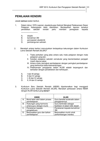 KRP 3013: Kurikulum Dan Pengajaran Sekolah Rendah 31
_______________________________________________________________________________


  PENILAIAN KENDIRI
  Jawab semua soalan berikut.

  1.     Dalam tahun 1979 Laporan Jawatankuasa Kabinet Mengkaji Pelaksanaan Dasar
         Pelajaran Kebangsaan telah diterbitkan. Berdasarkan laporan tersebut
         pendidikan   sekolah   rendah    perlu  memberi    penegasan     kepada
         ________________

         A.    disiplin
         B.    kemahiran 3M
         C.    pencapaian akademik
         D.    pembangunan sahsiah


  2.    Manakah antara berikut menunjukkan terdapatnya kekurangan dalam Kurikulum
        Lama Sekolah Rendah (KLSR)?

               I.   Tiada perkaitan yang jelas antara satu mata pelajaran dengan mata
                    pelajaran yang lain.
               II. Sukatan pelajaran sekolah vernakular yang beorientasikan penjajah
                    masih diguna pakai.
               III. Antara suatu peringkat pembelajaran dengan peringkat pembelajaran
                    yang berikutnya tiada kesinambungan.
               IV. Pelaksanaan pengajaran dalam KLSR adalah terpengaruh dan
                    berkaitan dengan persekitaran dan kehidupan.

         A.    I dan III sahaja
         B.    II dan IV sahaja
         C.    I, III dan IV sahaja
         D.    II, III dan IV sahaja


  3.     Kurikulum Baru Sekolah Rendah (KBSR) diperkenalkan bagi mengganti
         Kurikulum Lama Sekolah Rendah (KLSR). Manakah perbezaan antara KBSR
         dengan KLSR berikut yang benar?


                        KBSR                                 KLSR
          A.   Murid lebih aktif dalam proses   Guru bersifat autokratik dalam
               pembelajaran.                    pengajarannya.
          B.   Hubungan yang harmonis           Guru bertindak sebagai
               antara guru dengan murid.        fasilitator di dalam bilik darjah.
          C.   Penekanan kepada                 Penekanan kepada kemahiran
               pengetahuan.                     3M.
          D.   Berpusatkan guru dan bahan       Berpusatkan murid untuk
               pembelajaran.                    perkembangan mereka.
 