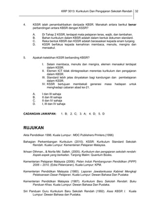 KRP 3013: Kurikulum Dan Pengajaran Sekolah Rendah 32
_______________________________________________________________________________


  4.     KSSR ialah penambahbaikan daripada KBSR. Manakah antara berikut benar
         perbandingan antara KBSR dengan KSSR?

         A.     Di Tahap 2 KSSR, terdapat mata pelajaran teras, wajib, dan tambahan.
         B.     Bahan kurikulum dalam KBSR adalah dalam bentuk dokumen standard.
         C.     Reka bentuk KBSR dan KSSR adalah berasaskan kepada enam tunjang.
         D.     KSSR berfokus kepada kemahiran membaca, menulis, mengira dan
                menaakul.


  5.     Apakah kelebihan KSSR berbanding KBSR?

                I.   Selain membaca, menulis dan mengira, elemen menaakul terdapat
                     dalam KSSR.
                II. Elemen ICT tidak diintegrasikan merentas kurikulum dan pengajaran
                     dalam KBSR.
                III. Standard lebih jelas dinyatakan bagi kandungan dan pembelajaran
                     dalam KSSR.
                IV. KSSR bertujuan membekali generasi masa hadapan untuk
                     menghadapi cabaran abad ke-21.

         A.     I dan III sahaja
         B.     II dan III sahaja
         C.     II dan IV sahaja
         D.     I, III dan IV sahaja


  CADANGAN JAWAPAN:             1. B; 2. C; 3. A; 4. D; 5. D




  RUJUKAN
  Akta Pendidikan 1996. Kuala Lumpur : MDC Publishers Printers.(1996)

  Bahagian Perkembangan Kurikulum (2010). KSSR: Kurikulum Standard Sekolah
        Rendah. Kuala Lumpur: Kementerian Pelajaran Malaysia.

  Ikhsan Othman., & Norila Md. Salleh. (2005). Kurikulum dan pengajaran sekolah rendah:
         Aspek-aspek yang berkaitan. Tanjong Malim: Quantum Books.

  Kementerian Pelajaran Malaysia (2006). Pelan Induk Pembangunan Pendidikan (PIPP)
       2006 – 2010. (Edisi Pelancaran). Kuala Lumpur: KPM.

  Kementerian Pendidikan Malaysia (1980). Laporan Jawatankuasa Kabinet Mengkaji
       Pelaksanaan Dasar Pelajaran. Kuala Lumpur: Dewan Bahasa Dan Pustaka

  Kementerian Pendidikan Malaysia (1987). Kurikulum Baru Sekolah Rendah: Buku
       Panduan Khas. Kuala Lumpur: Dewan Bahasa Dan Pustaka.

  Siri Panduan Guru Kurikulum Baru Sekolah Rendah (1992). Asas KBSR I.           Kuala
         Lumpur: Dewan Bahasa dan Pustaka.
 