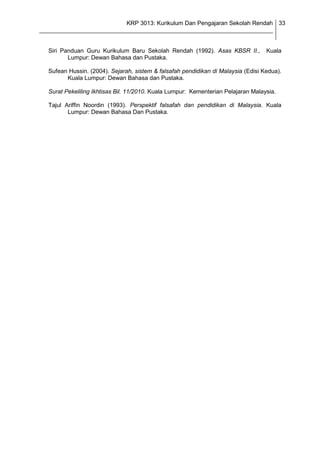 KRP 3013: Kurikulum Dan Pengajaran Sekolah Rendah 33
_______________________________________________________________________________


  Siri Panduan Guru Kurikulum Baru Sekolah Rendah (1992). Asas KBSR II.,           Kuala
         Lumpur: Dewan Bahasa dan Pustaka.

  Sufean Hussin. (2004). Sejarah, sistem & falsafah pendidikan di Malaysia (Edisi Kedua).
        Kuala Lumpur: Dewan Bahasa dan Pustaka.

  Surat Pekeliling Ikhtisas Bil. 11/2010. Kuala Lumpur: Kementerian Pelajaran Malaysia.

  Tajul Ariffin Noordin (1993). Perspektif falsafah dan pendidikan di Malaysia. Kuala
         Lumpur: Dewan Bahasa Dan Pustaka.
 