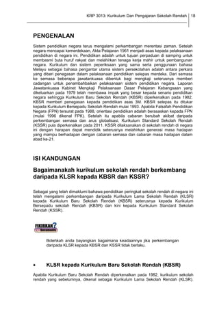 KRP 3013: Kurikulum Dan Pengajaran Sekolah Rendah 18
_______________________________________________________________________________


  PENGENALAN
  Sistem pendidikan negara terus mengalami perkembangan merentasi zaman. Setelah
  negara mencapai kemerdekaan, Akta Pelajaran 1961 menjadi asas kepada pelaksanaan
  pendidikan di negara ini. Pendidikan adalah untuk tujuan perpaduan di samping untuk
  membasmi buta huruf rakyat dan melahirkan tenaga kerja mahir untuk pembangunan
  negara. Kurikulum dan sistem peperiksaan yang sama serta penggunaan bahasa
  Melayu sebagai bahasa pengantar utama sistem persekolahan adalah antara perkara
  yang diberi penegasan dalam pelaksanaan pendidikan selepas merdeka. Dari semasa
  ke semasa beberapa jawatankuasa dibentuk bagi mengkaji seterusnya memberi
  cadangan untuk penambahbaikan pelaksanaan sistem pendidikan negara. Laporan
  Jawatankuasa Kabinet Mengkaji Pelaksanaan Dasar Pelajaran Kebangsaan yang
  dikeluarkan pada 1979 telah membawa impak yang besar kepada senario pendidikan
  negara sehingga Kurikulum Baru Sekolah Rendah (KBSR) diperkenalkan pada 1982.
  KBSR memberi penegasan kepada pendidikan asas 3M. KBSR selepas itu ditukar
  kepada Kurikulum Bersepadu Sekolah Rendah mulai 1993. Apabila Falsafah Pendidikan
  Negara (FPN) tersurat pada 1988, orientasi pendidikan adalah berasaskan kepada FPN
  (mulai 1996 dikenal FPK). Setelah itu apabila cabaran berubah akibat daripada
  perkembangan semasa dan arus globalisasi, Kurikulum Standard Sekolah Rendah
  (KSSR) pula diperkenalkan pada 2011. KSSR dilaksanakan di sekolah rendah di negara
  ini dengan harapan dapat mendidik seterusnya melahirkan generasi masa hadapan
  yang mampu berhadapan dengan cabaran semasa dan cabaran masa hadapan dalam
  abad ke-21.



  ISI KANDUNGAN
  Bagaimanakah kurikulum sekolah rendah berkembang
  daripada KLSR kepada KBSR dan KSSR?

  Sebagai yang telah dimaklumi bahawa pendidikan peringkat sekolah rendah di negara ini
  telah mengalami perkembangan daripada Kurikulum Lama Sekolah Rendah (KLSR)
  kepada Kurikulum Baru Sekolah Rendah (KBSR) seterusnya kepada Kurikulum
  Bersepadu sekolah Rendah (KBSR) dan kini kepada Kurikulum Standard Sekolah
  Rendah (KSSR).




         Bolehkah anda bayangkan bagaimana keadaannya jika perkembangan
         daripada KLSR kepada KBSR dan KSSR tidak berlaku.



         KLSR kepada Kurikulum Baru Sekolah Rendah (KBSR)
  Apabila Kurikulum Baru Sekolah Rendah diperkenalkan pada 1982, kurikulum sekolah
  rendah yang sebelumnya, dikenal sebagai Kurikulum Lama Sekolah Rendah (KLSR).
 