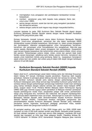 KRP 3013: Kurikulum Dan Pengajaran Sekolah Rendah 20
_______________________________________________________________________________


         meningkatkan mutu pengajaran dan pembelajaran berdasarkan konsep
         kesepaduan,
         memberi penekanan yang lebih kepada mata pelajaran Sains dan
         unsur-unsur KBKK,
         seiring dengan ekonomi, sosial dan lain-lain yang mengalami perubahan
         dari semasa ke semasa,
         selaras dengan usaha ke arah negara maju dengan masyarakat berilmu.

  Lanjutan daripada itu pada 1993 Kurikulum Baru Sekolah Rendah diganti dengan
  Kurikulum Bersepadu Sekolah Rendah selaras dengan hasrat Falsafah Pendidikan
  Negara (FPN) yang tertulis pada 1988.

  Konsep bersepadu menjadi tumpuan utama dalam Kurikulum Bersepadu Sekolah
  Rendah. Unsur-unsur pengetahuan, kemahiran dan nilai dalam kandungan KBSR
  diintegrasikan supaya terdapat kesepaduan. Sehubungan itu, dalam proses pengajaran
  dan pembelajaran, dilakukan penggabungjalinan untuk menyepadukan kemahiran-
  kemahiran; dan penyerapan untuk menyepadukan ilmu pengetahuan. Nilai-nilai juga
  secara sepadu diterapkan dalam proses pengajaran dan pembelajaran. Kesepaduan
  juga merujuk kepada kesepaduan dan keharmonian antara potensi intelek, rohani, emosi
  dan jasmani. Perkembangan potensi intelek, rohani, emosi dan jasmani tidak boleh
  berlaku secara berasingan, sebaliknya perlu berlaku secara harmonis, menyeluruh dan
  sepadu untuk melahirkan individu yang seimbang. Selain itu, kesepaduan merangkumi
  aspek antara teori dan praktik; dan antara yang di dalam bilik darjah dengan kehidupan
  sebenar di luar bilik darjah.


         Kurikulum Bersepadu Sekolah Rendah (KBSR) kepada
         Kurikulum Standard Sekolah Rendah (KSSR)
  Dalam abad ke-21, perkembangan pesat dalam bidang sains dan teknologi khususnya
  dalam bidang ICT banyak membawa kepada perubahan. Kesannya ialah kepada
  globalisasi. Cabaran di peringkat global sifatnya berubah dari semasa ke semasa. Oleh
  yang demikian kurikulum sekolah perlu selaras dengan perkembangan tersebut.
  Kurikulum kebangsaan perlu dikaji semula bagi memastikan kurikulum yang holistik dan
  sentiasa relevan dengan perkembangan semasa bagi melahirkan modal insan seimbang
  yang mampu berdepan dengan cabaran semasa dan cabaran masa hadapan (KPM,
  2010). Ucapan dasar Y.A.B. Perdana Menteri Malaysia dalam Perhimpunan Agung
  UMNO 2006 juga meminta supaya sistem pendidikan di Malaysia memberi penekanan
  kepada pembangunan modal insan; penghasilan pelajar celik minda; pembentukan
  warga yang menguasai ilmu, kemahiran dan maklumat; dan program membangunkan
  akal manusia dalam melahirkan insan ulul al-bab. Sehubungan itu mulai 2011 Kurikulum
  Bersepadu Sekolah Rendah telah ditransformasikan kepada Kurikulum Standard
  Sekolah Rendah (KSSR). Transformasi tersebut merupakan pengukuhan dan
  penambahbaikan kepada Kurikulum Bersepadu Sekolah Rendah yang melibatkan
  perubahan bentuk, organisasi, kandungan, pedagogi, peruntukan masa, kaedah
  pentaksiran, bahan dan pengurusan kurikulum di sekolah.

  Di peringkat awalnya, iaitu pada 31 Mac 2009 hingga akhir Jun 2009, KSSR telah
  menjalani uji rintis di 500 buah sekolah rendah yang terpilih. Daripada jumlah tersebut,
  50 buah sekolah menjalani uji rintis bagi semua mata pelajaran, manakala 450 buah
  sekolah lagi menjalani uji rintis bagi mata pelajaran terpilih. Pekeliling Ikhtisas Bil.
  11/2010 bertarikh 14 Oktober 2010, Kementerian Pelajaran Malaysia jelas meminta
 