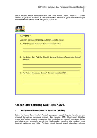 KRP 3013: Kurikulum Dan Pengajaran Sekolah Rendah 21
_______________________________________________________________________________


  semua sekolah rendah melaksanakan KSSR untuk murid Tahun 1 mulai 2011. Selain
  melahirkan generasi ulul-albab, KSSR diharap akan membekali generasi masa hadapan
  dengan bekalan-bekalan untuk menghadapi cabaran.




        AKTIVITI 2.1

        Jelaskan rasional mengapa perubahan berikut berlaku:

        1. KLSR kepada Kurikulum Baru Sekolah Rendah.

            __________________________________________________________
            __________________________________________________________
            _________________________________________________________
        2. Kurikulum Baru Sekolah Rendah kepada Kurikulum Bersepadu Sekolah
           Rendah.

            __________________________________________________________
            __________________________________________________________
            _________________________________________________________
        3. Kurikulum Bersepadu Sekolah Rendah kepada KSSR.

            __________________________________________________________
            __________________________________________________________
            _________________________________________________________




  Apakah latar belakang KBSR dan KSSR?

         Kurikulum Baru Sekolah Rendah (KBSR)
  Dalam Kurikulum Baru Sekolah Rendah penegasan adalah kepada kemahiran asas
  termasuk kemahiran membaca, menulis dan mengira (3M). Murid-murid dilibatkan
  secara aktif dalam proses pengajaran dan pembelajaran. Kaedah mengajar, bahan
  pembelajaran dan susun atur kerusi meja dipelbagaikan mengikut latar belakang murid
  dan mata pelajaran yang diajar. Penilaian bentuk formatif seperti ujian diagnostik dan
 