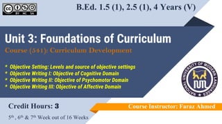 Unit 3: Foundations of Curriculum
Course (541): Curriculum Development
* Objective Setting: Levels and source of objective settings
* Objective Writing I: Objective of Cognitive Domain
* Objective Writing II: Objective of Psychomotor Domain
* Objective Writing III: Objective of Affective Domain
Credit Hours: 3
5th , 6th & 7th Week out of 16 Weeks
Course Instructor: Faraz Ahmed
B.Ed. 1.5 (1), 2.5 (1), 4 Years (V)
 
