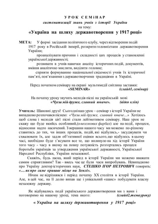 У Р О К С Е М і Н А Р
систематизації знань учнів з історії України
на тему:
«Україна на шляху державотворення у 1917 році»
МЕТА: У формі засідання політичного клубу, через відтворення подій
1917 року в Російській імперії, розкритиголовніетапи державотворення
України;
проаналізувати причини і складності цих процесів у становленні
українськоїдержавності;
розвивати в учнів навички аналізу історичних подій, документів,
вміння аналітично мислити, виділяти головне;
сприяти формуванню національної свідомості учнів їх історичної
пам’яті, пов’язанимиз державотворчими традиціями в Україні.
Перед початком семінару на екрані мультимедії світлина заставки:
«SEMINAR» (слайд1, семінар)
На початку уроку звучить мелодія пісні на українській мові
«Чуєш мій друже, славний юначе». (відео кліп)
Учитель: Шановні друзі! Сьогоднінаш урок – семінар з історії України не
випадково розпочався піснею: «Чуєш мій друже, славний юначе…» Хотілось
щоб слова і мелодія цієї пісні стали лейтмотивом семінару. Наш урок не
скажу що буде якийсь особливий,(ввеселкових фарбах) але на події, процеси,
відносини надто насичений. З вершини нашого часу ми можемо по-різному
ставитись до тих, чи інших процесів, подій, які відбулись,- засуджувати чи
схвалювати їх, але задля об’єктивної оцінки всього,що відбулось в цьому
часі, необхідно буде з’ясувати все те, що вплинуло на хід історії України
того часу - часу в якому на повну потужність розгортались процеси
боротьби українців за утвердження української державності, Української
Народної Республіки, України незалежної.
Скажіть, будь ласка, який період в історії України ми можемо вважати
самим сприятливим? Так – ввесь час це були часи випробувань. Невипадково
про Україну доктор історичних наук, СТЕШКО ІГОР ПЕТРОВИЧ говорить:
«… як про саме криваве місце на Землі».
Нічим не відрізнявся і період початку XX століття в історії України.
Але, в цей час, на її долю випав ще і унікальний «шанс» побудувати власну
незалежну державу.
Як відбувались події українського державотворення ми з вами і
поговоримо на нашому уроці, тема якого: (слайд2,темауроку)
« Україна на шляху державотворення у 1917 році»
 