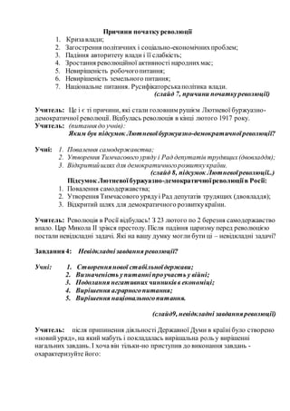 Причини початкуреволюції
1. Кризавлади;
2. Загострення політичних і соціально-економічнихпроблем;
3. Падіння авторитету влади і її слабкість;
4. Зростання революційної активності народнихмас;
5. Невирішеність робочогопитання;
6. Невирішеність земельного питання;
7. Національне питання. Русифікаторськаполітика влади.
(слайд 7, причини початкуреволюції)
Учитель: Це і є ті причини, які стали головним рушієм Лютневої буржуазно-
демократичної революції. Відбулась революція в кінці лютого 1917 року.
Учитель: (питання до учнів):
Яким був підсумок Лютневоїбуржуазно-демократичноїреволюції?
Учні: 1. Повалення самодержавства;
2. Утворення Тимчасового уряду і Рад депутатів трудящих(двовладдя);
3. Відкритийшлях для демократичногорозвиткукраїни.
(слайд 8, підсумок Лютневоїреволюції..)
Підсумок Лютневоїбуржуазно-демократичноїреволюціїв Росії:
1. Повалення самодержавства;
2. Утворення Тимчасового урядуі Рад депутатів трудящих (двовладдя);
3. Відкритий шлях для демократичного розвиткукраїни.
Учитель: Революція в Росії відбулась! З 23 лютого по 2 березня самодержавство
впало. Цар Микола II зрікся престолу. Після падіння царизму перед революцією
постали невідкладні задачі. Які на вашу думку могли бути ці – невідкладні задачі?
Завдання4: Невідкладнізавдання революції?
Учні: 1. Створеннянової стабільноїдержави;
2. Визначеність упитанніпроучасть у війні;
3. Подолання негативних чинниківв економіці;
4. Вирішення аграрногопитання;
5. Вирішення національногопитання.
(слайд9, невідкладні завданняреволюції)
Учитель: після припинення діяльності Державної Думи в країнібуло створено
«новийуряд», на який мабуть і покладалась вирішальна роль у вирішенні
нагальних завдань. І хоча він тільки-но приступив до виконання завдань -
охарактеризуйте його:
 