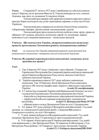 Учень: Створений 27 лютого 1917 року і прийнявши на себе всю повноту
влади 2 березня, після зречення Миколи II, Тимчасовийуряд на чолі з князем
Львовим, мав діяти до скликання Установчихзборів.
Тимчасовийуряд вважав себе правонаступником царського урядуі
прагнув зберегтиконтроль над усіма територіями держави, в тому числі й над
Україною.
Тимчасовийуряд спирався на політично близькі йому елементи,-
губернаторів, банкірів, промисловців, землевласників, кадетів.
Тимчасовийуряд проголосив політичні свободислова: друку, права на
зібрання і об’єднання, діяльність політичних партій і їх легалізація, широкі
можливостідля створення національно – визвольних процесів.
Учитель: Що означалодля України, створеннянаціонально-визвольних
процесів, проголошених Тимчасовим урядом у демократичнихсвободах?
Учні: це означало для України відкриттяширокихможливостей для
національного визволення і створення власної незалежної держави.
Учитель:Як українціскористалися цієюможливістю, і якщотак, тояк
проходивсам процес?
Учні:
1. Уже 4 березня 1917 року з ініціативи самостійників і Товариства
УкраїнськихПоступовців був створенийукраїнськийпредставницький
органУкраїнськаЦентральна Рада, метою діяльностіякої було:
добитися Автономії України.
2. Україна переживала навесні 1917 року небувале національне
піднесення. Уже 19 березня у Києві Центральна Рада влаштувала
урочисту100 тисячнуманіфестацію мирного і військового населення
України. (слайд 10, маніфестація)
3. 5-7 квітня був скликаний УкраїнськийНаціональний Конгрес, начолі з
головуючим Грушевським. Основнимирішеннями його були:
- боротьбаза створення національно-територіальної автономії України;
- перебудоваРосійської держави на федеративну демократичну
республіку; (слайд 11, ЦентральнаРада)597108
- обрання нового складу Центральної Ради на чолі з Грушевським.
4. 5-8 травня 1917 року відбувся I Всеукраїнськийвійськовий з’їзд, який
закликає до «невідкладної українізації армії», створення Військового
Генерального комітету на чолі з Петлюрою;
5. У кінці травня відбувається Всеукраїнськийселянськийз”їзд, який
підтримує Центральну Раду і її прагнення до проголошення автономії;
6. 5-10 червня у Києві проходив II Українськийвійськовий з’їзд, якийі
став вирішальним у діях Центральної Ради. 10 червня на II військовому з’їзді
Центральна Рада приймає 1-й Універсал і проголошує Автономію України.
(слайд 12, 1-Універсал,документ)IMG 8464
 