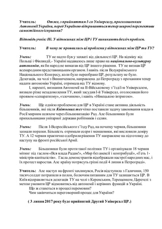Учитель: Отже, з прийняттям1-го Універсалу, проголошенням
АвтономіїУкраїни, передУкраїною відкриваютьсятепер широкіперспективи
самостійногоіснування?
Відповідь учнів: Ні. У відносинах між ЦР і ТУ виникаютьбезліч проблем.
Учитель: В чому ж проявились ці проблеми у відносинах між ЦР та ТУ?
Учень: ТУ не надто був у захваті від діяльності ЦР. На відміну від
Польщі і Фінляндії,- Україні надавалось лише право на національно-культурну
автономію, якби народ не вимагав від ЦР іншого рішення. ТУ не визнав ЦР
всенародним представницьким органом. І навіть після Всеукраїнського
Національного Конгресу, коли було переобрано ЦР, результату не було.
Делегація, на чолі з Винниченком, направлена до Петроградуз проханням тепер
надати автономію Україні, отримала від ТУ відмову.
І, нарешті, визнання Автономії на ІІ-Військовому з’їздіІ-м Універсалом,
визвало різке незадоволення ТУ, який засудив І-й Універсал, оголосившийого
проявом «сепаратизму»,«злочином», і навіть «Німецькою інтригою».
Учень: Ще однією проблемою для ЦР в Україні стане активна діяльність
більшовиків, які після Квітневих тезчітко поставили задачузавоювання влади в
Росії мирним шляхом через більшовизацію Рад. Але більшовики були
прихильниками унітарної держави робітників і селян.
Учень: Після І-Всеросійськогоз’їздуРад, на початку червня, більшовики
зазнали поразки. Більшість отримали есери і меншовики, які висловили довіру
ТУ. А 12 червня практично одобрилирішення ТУ направлене на підготовку до
наступу на фронті російськоїАрмії.
Учень: Більшовики були протитакої політики ТУ і організували 18 червня
мітинг під гаслом «Вся влада Радам!», «Мир без анексії і контрибуції», «Геть 1-
міністрів-капіталістів». Гасла демонстрантів відображали настрої народнихмас, і
їх протестнаростав. Але країну потрясуть грізні події 4 липня в Петрограді».
Учитель: Але наступ на фронті захлинувся, Росія відступила з Галичини, 150
тисяч солдат потрапили в полон, болючим питанням для ТУ залишається ЦР. В
Київ відправляється делегація ТУ на чолі з Керенським, Терещенком, Церетелі з
метою умовити ЦР відмовитись від автономії і керівних функцій в Україні.
Що ж станеться в процесіперемовин?
Чим закінчиться переговорнийпроцес для України?
( 3 липня2017 року буде прийнятий Другий Універсал ЦР.)
 