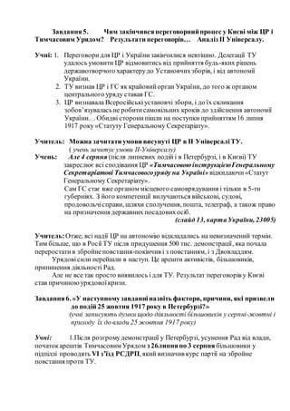 Завдання5. Чим закінчивсяпереговорнийпроцес у Києві між ЦР і
Тимчасовим Урядом? Результати переговорів… Аналіз ІІ Універсалу.
Учні: 1. Переговоридля ЦР і Українизакінчилися невтішно. Делегації ТУ
удалось умовити ЦР відмовитись від прийняття будь-яких рішень
державотворчого характерудо Установчихзборів, і від автономії
України.
2. ТУ визнав ЦР і ГС як крайовийорган України, до того ж органом
центрального уряду ставав ГС.
3. ЦР визнавала Всеросійськіустановчі збори, і до їх скликання
зобов’язуваласьне робитисамовільних кроків до здійснення автономії
України… Обидві сторонипішли на поступки прийняттям 16 липня
1917 року «Статуту Генеральному Секретаріату».
Учитель: Можна зачитати умови висунуті ЦР в ІІ УніверсаліТУ.
( учень зачитує умови II-Універсалу)
Учень: Але 4 серпня (після липневих подій і в Петербурзі, і в Києві) ТУ
закреслює всі сподівання ЦР «Тимчасовою інструкцієюГенеральному
Секретаріатові Тимчасовогоуряду на Україні» відкидаючи«Статут
Генеральному Секретаріату».
Сам ГС стає вже органом місцевого самоврядування і тільки в 5-ти
губерніях. З його компетенції вилучаються військові, судові,
продовольчісправи, шляхи сполучення, пошта, телеграф, а також право
на призначення державних посадовихосіб.
(слайд 13, картаУкраїни, 23005)
Учитель:Отже, всі надії ЦР на автономію відкладались на невизначений термін.
Тим більше, що в Росії ТУ після придушення 500 тис. демонстрації, яка почала
переростатив збройнеповстання-покінчив і з повстанням, і з Двовладдям.
Урядовісили перейшли в наступ. Це арешти активістів, більшовиків,
припинення діяльності Рад.
Але не все так просто виявилось ідля ТУ. Результат переговорів у Києві
став причиноюурядовоїкризи.
Завдання6. «У наступномузавданніназвіть фактори, причини, які призвели
до подій 25 жовтня 1917 року в Петербурзі?»
(учні записують думки щодо діяльності більшовиків у серпні-жовтні і
приходу їх до влади 25 жовтня 1917 року)
Учні: 1.Після розгромудемонстрації у Петербурзі, усунення Рад від влади,
початокарештів Тимчасовим Урядом з 26липняпо 3 серпня більшовики у
підпіллі проводять VІ з’їзд РСДРП, який визначив курс партії на збройне
повстання проти ТУ.
 