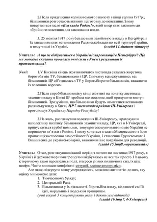 2.Після придушення корніловськогозаколоту в кінці серпня 1917р.,
більшовики розгортають активну підготовку до повстання. Знову
повертається гасло «Вся влада Радам!»,якийтепер стає закликом до
збройногоповстання для завоювання влади.
3. 25 жовтня 1917 рокубільшовики завойовують владу в Петербурзі і
їх завданням стає встановлення Радянськоївладипо всій території країни,
в тому числі і в Україні. (слайд 14,shaturm-zimneqo)
Учитель: А що ж відбувається в Україні післяреволюціїв Петербурзі? Що
ми можемо сказатипрополітичні сили в Києві і результат їх
протистояння?
Учні: 1.У Києві на кінець жовтня початоклистопада склалась жорстока
боротьбаміж ТУ, більшовиками і ЦР. Спочатку відмежувавшись від
більшовиків ЦР об’єдналась з ТУ у боротьбіпроти більшовиків, вважаючи
їх головним ворогом.
2.Після спроб більшовиків у кінці жовтня і на початку листопада
захопити владу в Києві ЦР зробилавсе можливе, щоб придушити виступ
більшовиків. Зрозумівши, що більшовики будуть намагатися встановити
радянськувладу в Києві, ЦР 7 листопада приймає ІІІ-Універсал і
проголошує УкраїнськуНароднуРеспубліку!
3.На жаль, розглянувшиположення ІІІ-Універсалу, враховуючи
наполегливу політику більшовиків захопити владу, ЦР, як і в І-Універсалі,
припускається грубої помилки, зовупроголошуючи автономію України не
пориваючизв’язків з Росією. І знову хочеться згадатиМіхновського з його
пропозицією стосовно самостійностіУкраїни, і ставлення Грушевського і
Винниченка до українськоїармії, вважаючи її не потрібною для революції.
(слайд 15,imq9,«оранжевый»)
Учитель: Отже, розглянувшицікавий період з лютого по листопад 1917 року, в
Україні з її державотворчимипроцесами відбувалось не все так просто. На цьому
історичномузламі переплелись події, інтереси різних політичних сил, їх цілі,
наміри. Часто виникали конфліктні ситуації, менше компроміси.
Але якщо відсунути всяку упередженість, можливо антипатію до них, яку
оцінку ми можемо дати:
1. ТимчасовомуУряду;
2. Центральній Раді;
3. Більшовикам у їх діяльності, боротьбіза владу, відданості своїй
ідеї, моральним і людським принципам.
(учні секунд 5 концентрують увагу і дають усні відповіді)
(слайд 16,imq7, 4-Універсал)
 