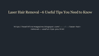 Laser Hair Removal –6 Useful Tips You Need to Know
ht t ps :/ / heal t hf i r s t magazi ne.bl ogs pot .c om/ 2 0 1 8 / 1 2 / l as er - hai r -
r emov al - 6 - us ef ul - t i ps - you.ht ml
 