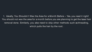 1. Ideally, You Shouldn’t Wax the Area for a Month Before – Yes, you read it right!
You should not wax the area for a month before you are planning to get the laser hair
removal done. Similarly, you also need to skip other methods such as threading,
which pulls the hair by the root.