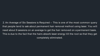 2. An Average of Six Sessions is Required – This is one of the most common query
that people tend to ask about permanent hair removal method using laser. You will
need about 6 sessions on an average to get the hair removed on a permanent basis.
This is due to the fact that the hairs absorb laser energy till the root so that they get
completely eliminated.
