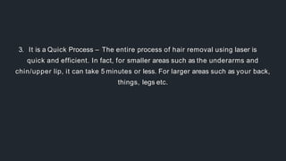 3. It is a Quick Process – The entire process of hair removal using laser is
quick and efficient. In fact, for smaller areas such as the underarms and
chin/upper lip, it can take 5 minutes or less. For larger areas such as your back,
things, legs etc.
