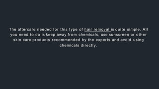 The aftercare needed for this type of hair removal is quite simple. All
you need to do is keep away from chemicals, use sunscreen or other
skin care products recommended by the experts and avoid using
chemicals directly.