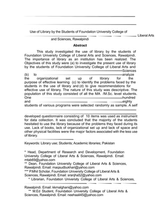 Use of Library by the Students of Foundation University College of
Liberal Arts
and Sciences, Rawalpindi
Abstract
This study investigated the use of library by the students of
Foundation University College of Liberal Arts and Sciences, Rawalpindi.
The importance of library as an institution has been realized. The
Objectives of this study were (a) to investigate the present use of library
by the students of Foundation University College of Liberal Arts and
Sciences
(b) to analyze
the organizational set up of library for the
purpose of effective learning (c) to identify the problems faced by the
students in the use of library and (d) to give recommendations for
effective use of library. The nature of this study was descriptive. The
population of this study consisted of all the MA /M.Sc. level students.
One hundred
and eighty
students of various programs were selected randomly as sample. A self
developed questionnaire consisting of 10 items was used as instrument
for data collection. It was concluded that the majority of the students
hesitated to use the library because of the problems they faced during its
use. Lack of books, lack of organizational set up and lack of space and
other physical facilities were the major factors associated with the less use
of library.
Keywords: Library use; Students; Academic libraries; Pakistan
* Head, Department of Research and Development, Foundation
University College of Liberal Arts & Sciences, Rawalpindi. Email:
mtab69@yahoo.com
** Dean, Foundation University College of Liberal Arts & Sciences,
Rawalpindi. Email: maqsudbukhari@yahoo.com
*** P.Mhil Scholar, Foundation University College of Liberal Arts &
Sciences, Rawalpindi. Email: sranjha52@yahoo.com
* Librarian, Foundation University College of Liberal Arts & Sciences,
Rawalpindi. Email: kkmalghani@yahoo.com
** M.Ed Student, Foundation University College of Liberal Arts &
Sciences, Rawalpindi. Email: neehaali45@yahoo.com
 