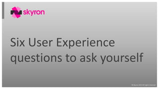 © Skyron 2013 All rights reserved
Six User Experience
questions to ask yourself
 