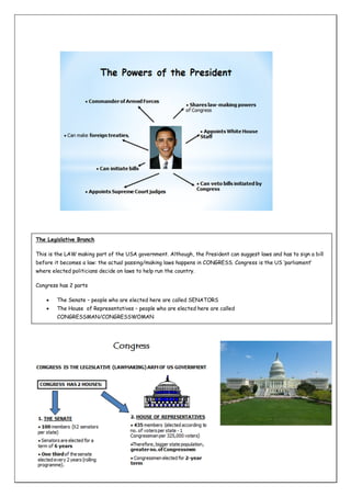 The Legislative Branch
This is the LAW making part of the USA government. Although, the President can suggest laws and has to sign a bill
before it becomes a law: the actual passing/making laws happens in CONGRESS. Congress is the US ‘parliament’
where elected politicians decide on laws to help run the country.
Congress has 2 parts


The Senate – people who are elected here are called SENATORS



The House of Representatives – people who are elected here are called
CONGRESSMAN/CONGRESSWOMAN

 