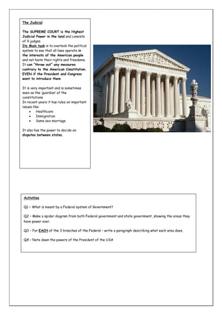 The Judicial
The SUPREME COURT is the Highest
Judicial Power in the land and consists
of 9 judges.
Its Main task is to overlook the political
system to see that all laws operate in
the interests of the American people
and not harm their rights and freedoms.
It can “throw out” any measures
contrary to the American Constitution.
EVEN if the President and Congress
want to introduce them
It is very important and is sometimes
seen as the ‘guardian’ of the
constitutions
In recent years it has rules on important
issues like:

Healthcare

Immigration

Same sex marriage
It also has the power to decide on
disputes between states.

Activities
Q1 – What is meant by a Federal system of Government?
Q2 – Make a spider diagram from both Federal government and state government, showing the areas they
have power over.
Q3 – For EACH of the 3 branches of the Federal – write a paragraph describing what each area does.
Q4 – Note down the powers of the President of the USA

 