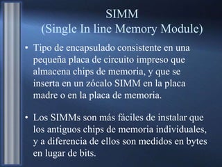 SIMM
(Single In line Memory Module)
• Tipo de encapsulado consistente en una
pequeña placa de circuito impreso que
almacena chips de memoria, y que se
inserta en un zócalo SIMM en la placa
madre o en la placa de memoria.
• Los SIMMs son más fáciles de instalar que
los antiguos chips de memoria individuales,
y a diferencia de ellos son medidos en bytes
en lugar de bits.
 
