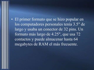 • El primer formato que se hizo popular en
los computadores personales tenía 3.5" de
largo y usaba un conector de 32 pins. Un
formato más largo de 4.25", que usa 72
contactos y puede almacenar hasta 64
megabytes de RAM el más frecuente.
 